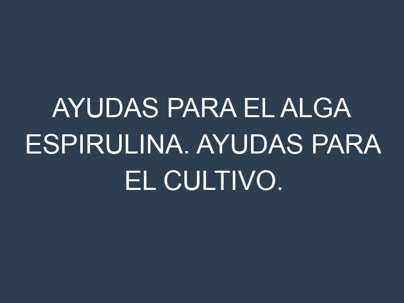 Ayudas para el Alga espirulina. Ayudas para el cultivo. Subvenciones.