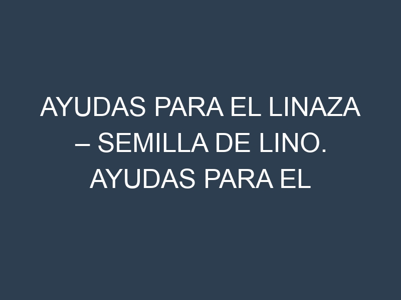 Ayudas para el Linaza – Semilla de lino. Ayudas para el cultivo. Subvenciones.