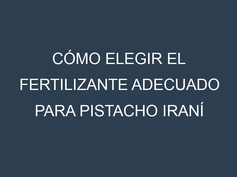 Cómo Elegir el Fertilizante Adecuado para Pistacho iraní