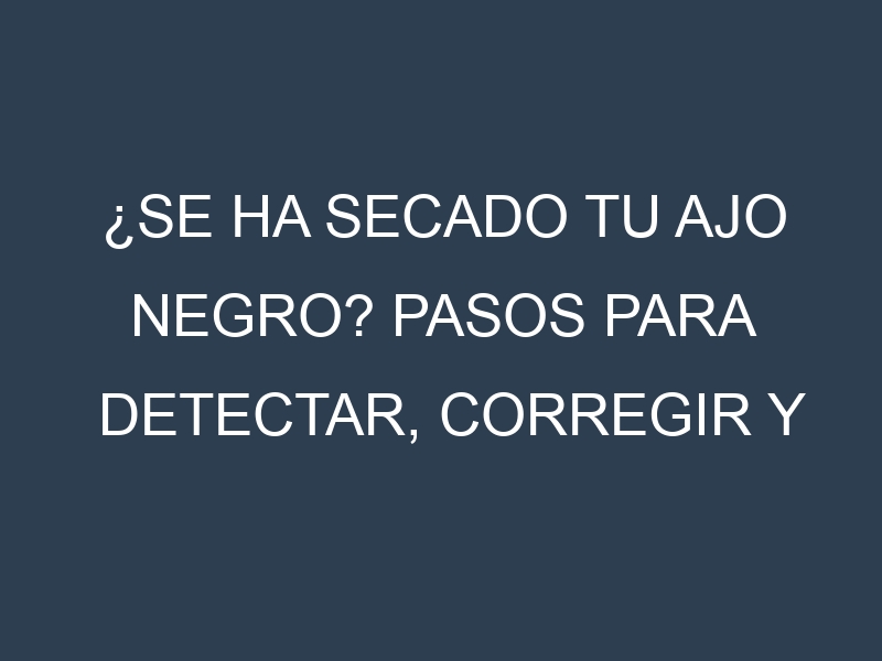 ¿Se ha secado tu Ajo negro? Pasos para Detectar, Corregir y Prevenir.