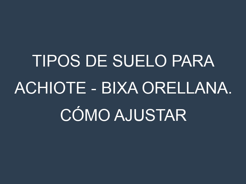 Tipos de suelo para Achiote – Bixa orellana. Cómo ajustar las condiciones del suelo.