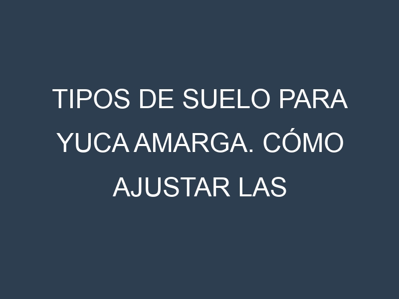 Tipos de suelo para Yuca amarga. Cómo ajustar las condiciones del suelo.