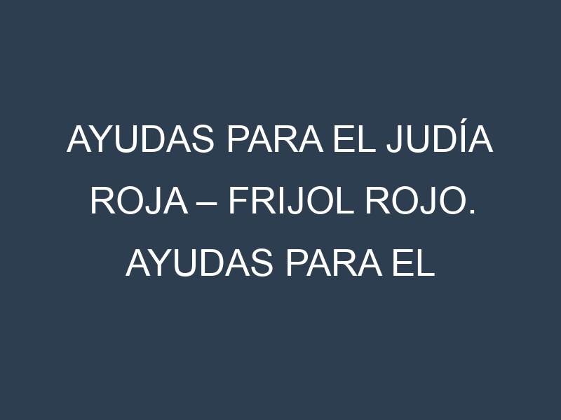 Ayudas para el Judía roja – Frijol rojo. Ayudas para el cultivo. Subvenciones.