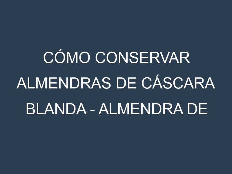 Cómo conservar Almendras de cáscara blanda – Almendra de cáscara delgada.