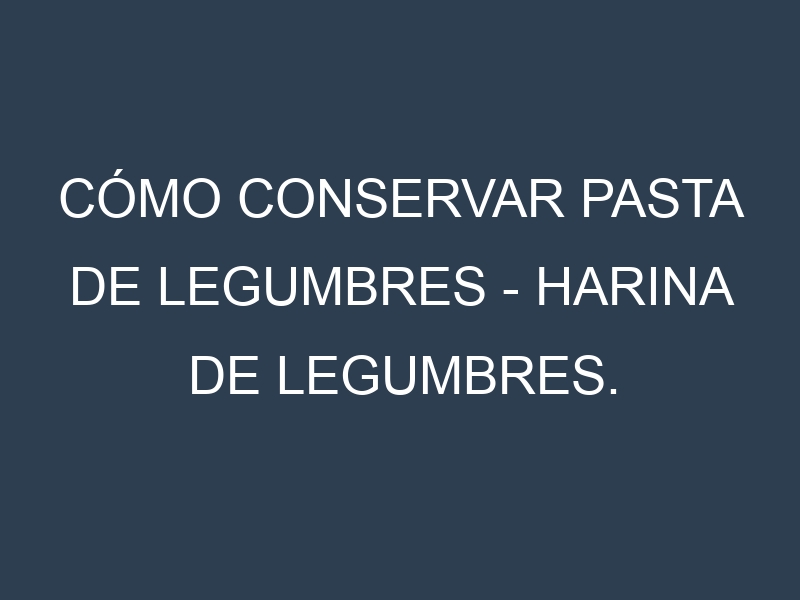 Cómo conservar Pasta de legumbres – Harina de legumbres.