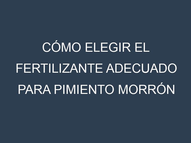 Cómo Elegir el Fertilizante Adecuado para Pimiento morrón – Pimiento dulce