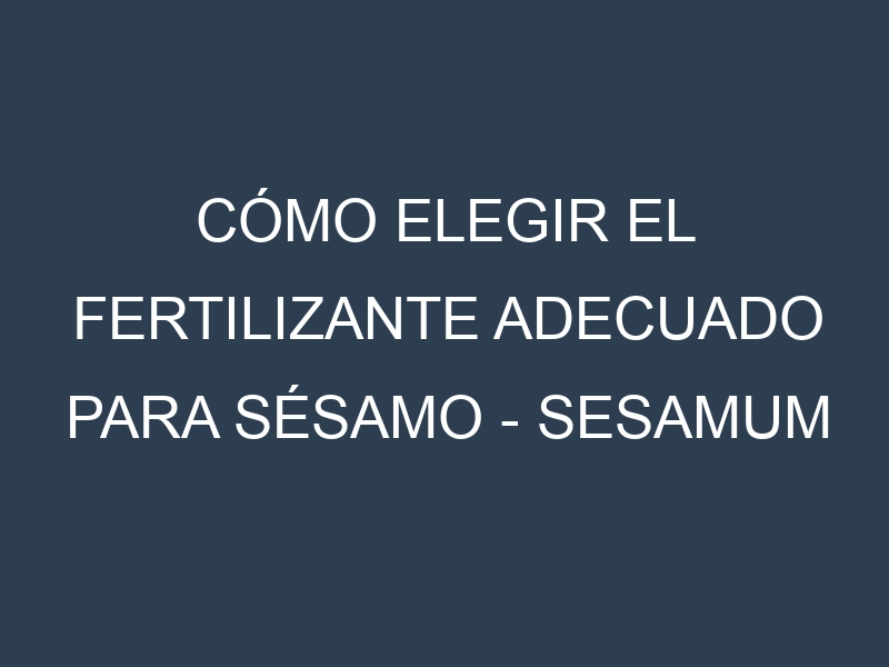 Cómo Elegir el Fertilizante Adecuado para Sésamo – Sesamum indicum