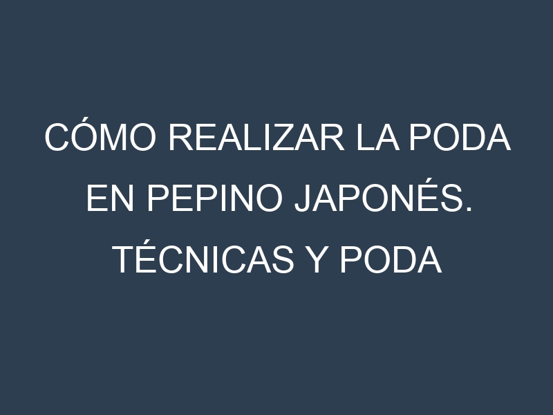 Cómo Realizar la Poda en Pepino japonés. Técnicas y Poda de formación.