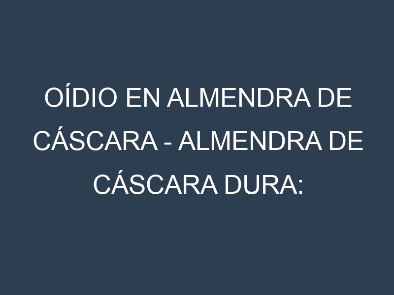 Oídio en Almendra de cáscara – Almendra de cáscara dura: síntomas, ciclo de vida y estrategias de control