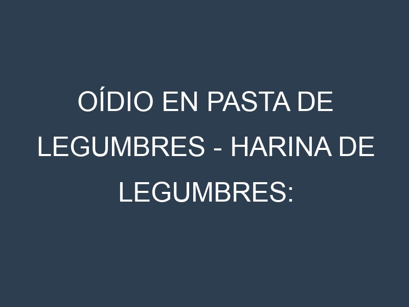 Oídio en Pasta de legumbres – Harina de legumbres: síntomas, ciclo de vida y estrategias de control