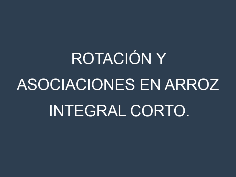 Rotación y Asociaciones en Arroz integral corto. Estrategias de rotación y Beneficios de las asociaciones de cultivos.
