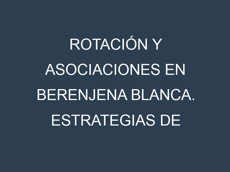 Rotación y Asociaciones en Berenjena blanca. Estrategias de rotación y Beneficios de las asociaciones de cultivos.