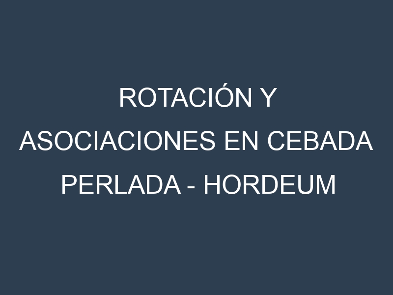 Rotación y Asociaciones en Cebada perlada – Hordeum vulgare. Estrategias de rotación y Beneficios de las asociaciones de cultivos.