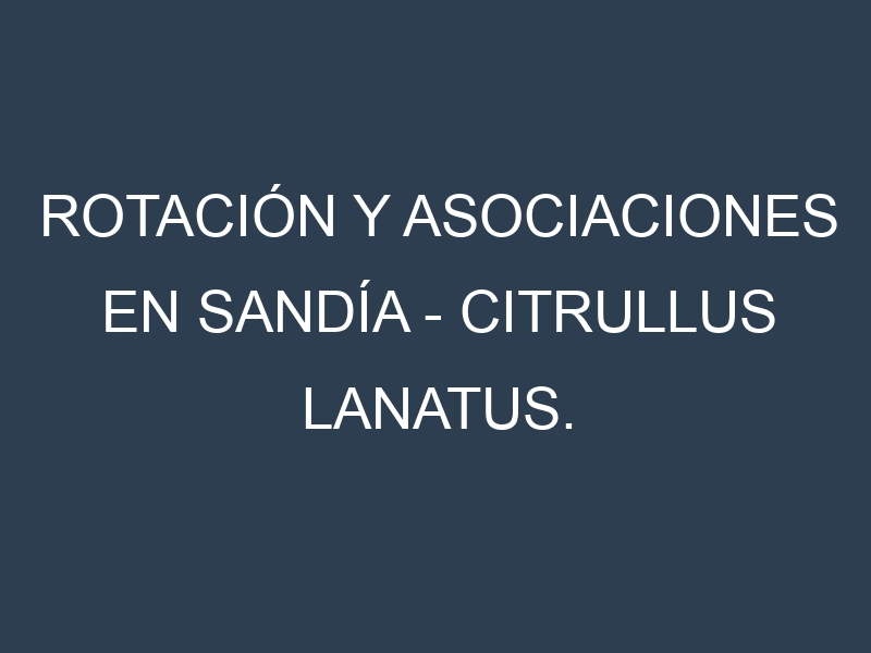 Rotación y Asociaciones en Sandía – Citrullus lanatus. Estrategias de rotación y Beneficios de las asociaciones de cultivos.