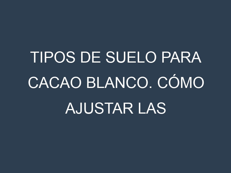 Tipos de suelo para Cacao blanco. Cómo ajustar las condiciones del suelo.