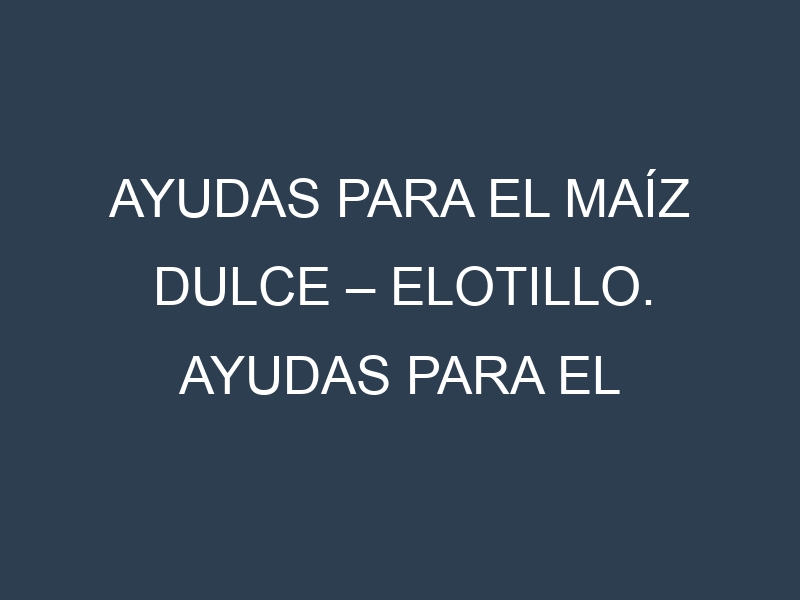 Ayudas para el Maíz dulce – Elotillo. Ayudas para el cultivo. Subvenciones.