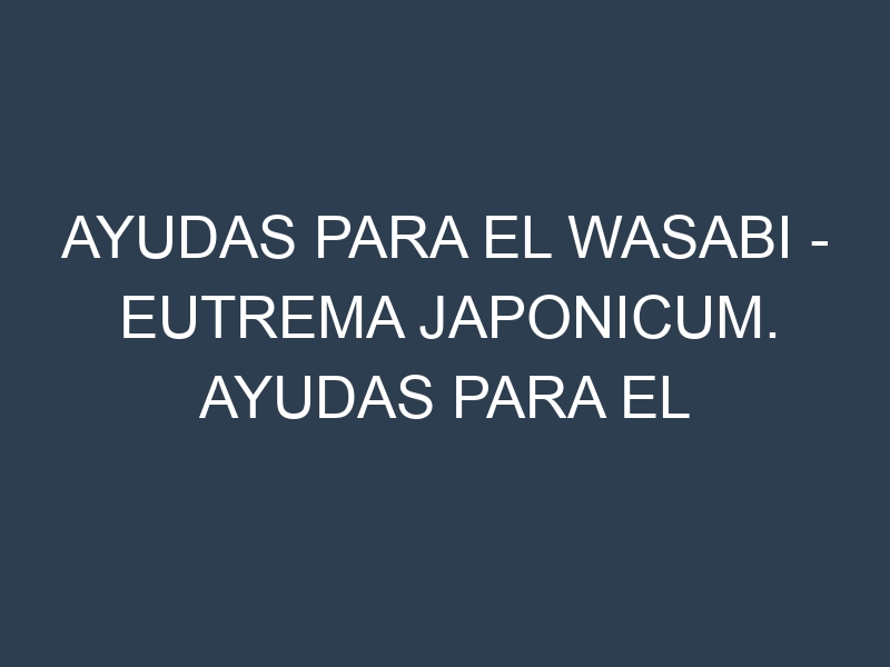 Ayudas para el Wasabi – Eutrema japonicum. Ayudas para el cultivo. Subvenciones.