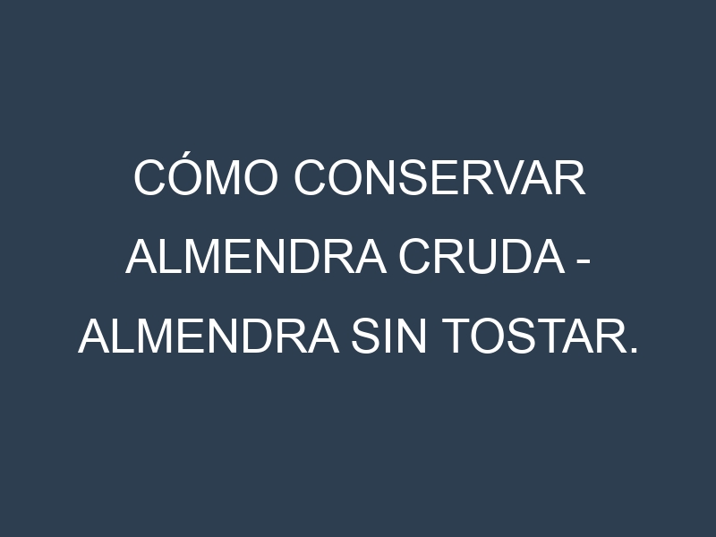 Cómo conservar Almendra cruda – Almendra sin tostar.