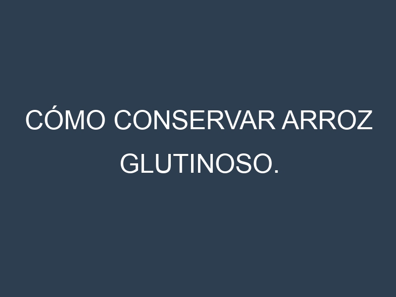 Cómo conservar Arroz glutinoso.