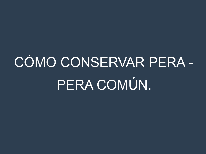 Cómo conservar Pera – Pera común.
