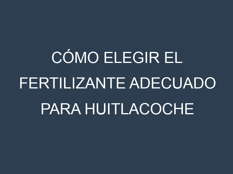 Cómo Elegir el Fertilizante Adecuado para Huitlacoche (Ustilago maydis, corn smut)