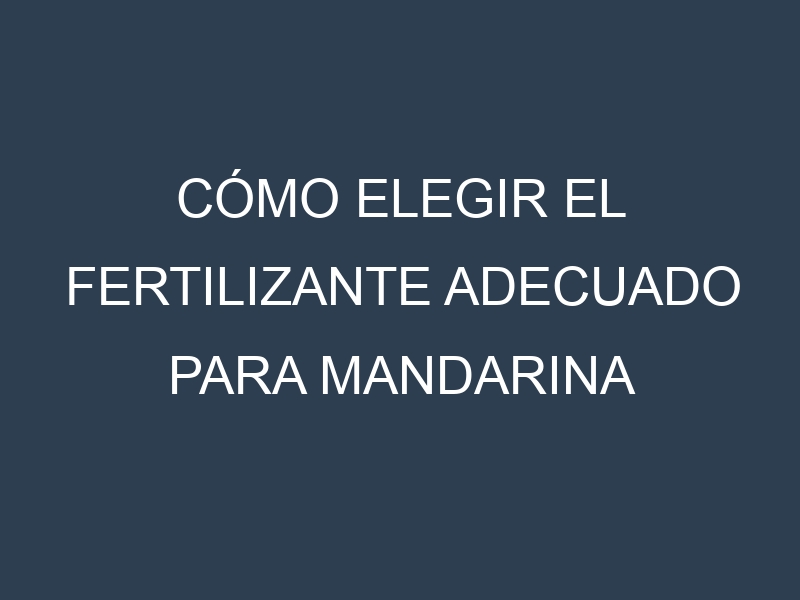 Cómo Elegir el Fertilizante Adecuado para Mandarina (Clementina, Satsuma, Dancy, Murcott, Honey)
