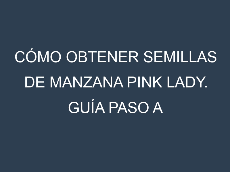 Cómo obtener semillas de Manzana Pink Lady. Guía paso a paso. Técnicas sencillas. Conservación.