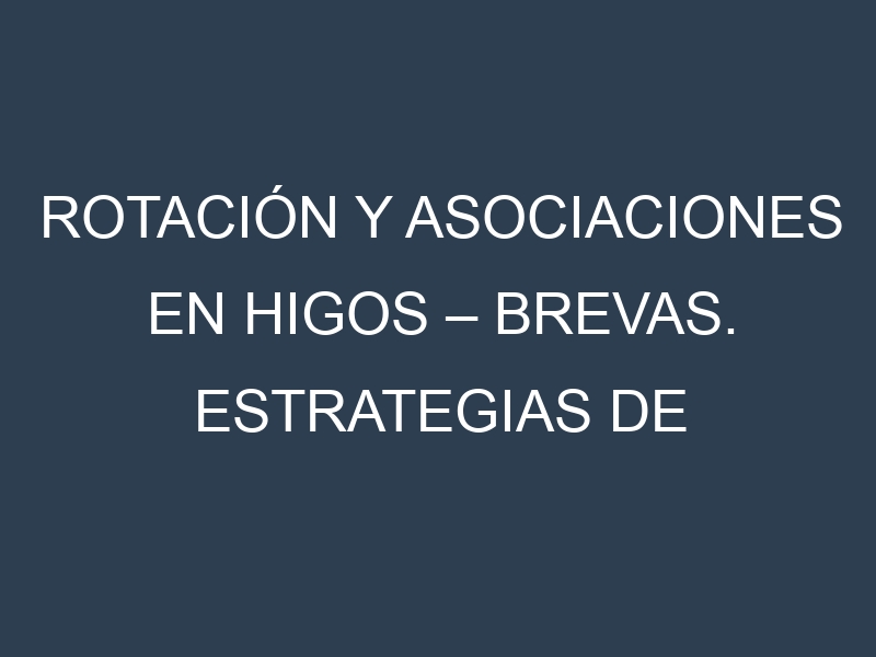Rotación y Asociaciones en Higos – Brevas. Estrategias de rotación y Beneficios de las asociaciones de cultivos.