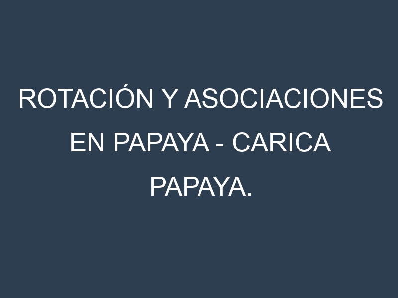 Rotación y Asociaciones en Papaya – Carica papaya. Estrategias de rotación y Beneficios de las asociaciones de cultivos.