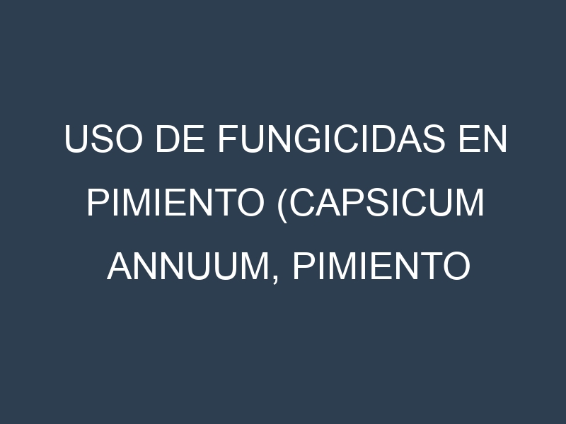 Uso de Fungicidas en Pimiento (Capsicum annuum, Pimiento dulce, Pimiento picante): Todo lo que Necesitas Saber