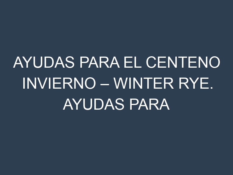 Ayudas para el Centeno invierno – Winter rye. Ayudas para el cultivo. Subvenciones.