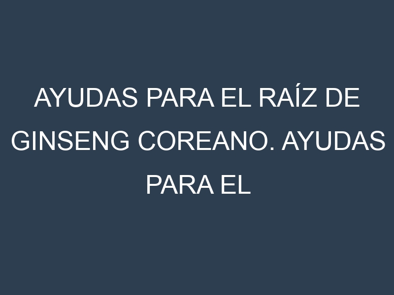 Ayudas para el Raíz de ginseng coreano. Ayudas para el cultivo. Subvenciones.