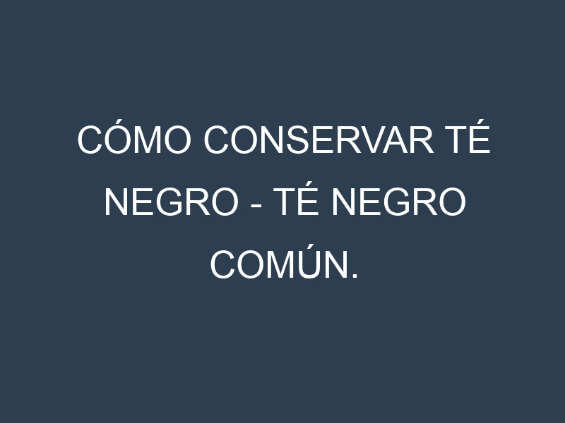 Cómo conservar Té negro – Té negro común.