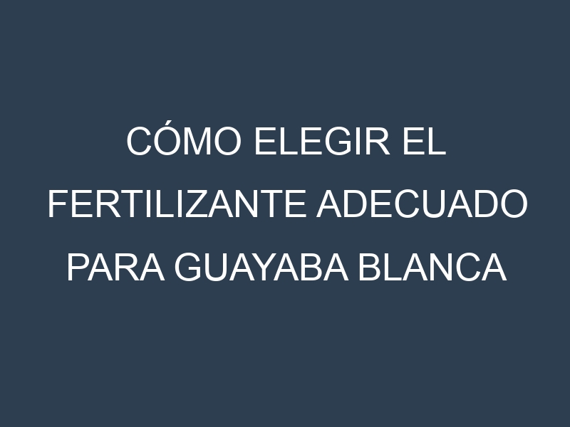 Cómo Elegir el Fertilizante Adecuado para Guayaba blanca (Mexican Cream, Tropical White, Indonesian White, Beaumont, Pearl)