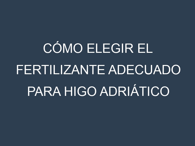 Cómo Elegir el Fertilizante Adecuado para Higo Adriático