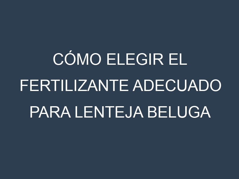 Cómo Elegir el Fertilizante Adecuado para Lenteja beluga negra (Black Beluga, Spanish Beluga, Petite Noir, Beluga Russe, French Black)