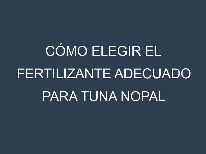 Cómo Elegir el Fertilizante Adecuado para Tuna nopal