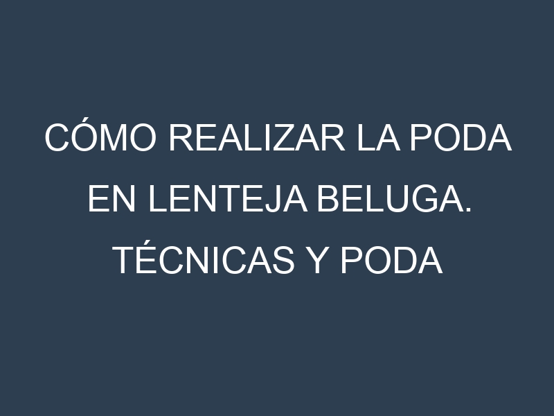 Cómo Realizar la Poda en Lenteja beluga. Técnicas y Poda de formación.
