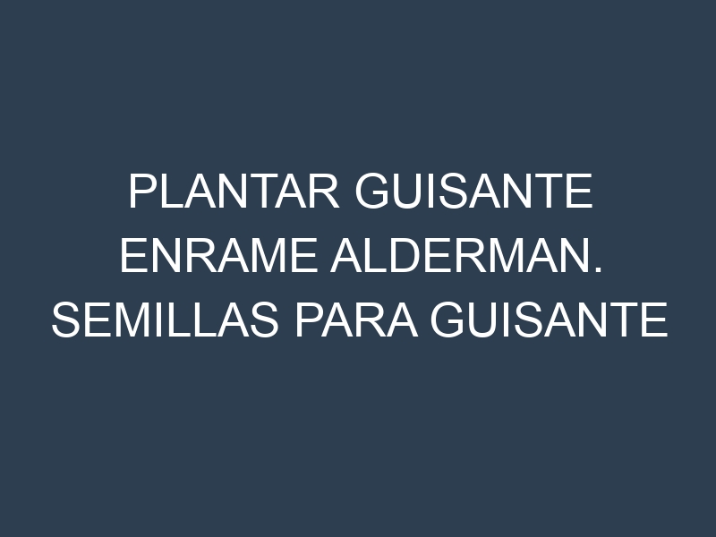 Plantar Guisante Enrame Alderman. Semillas para Guisante Enrame Alderman. Enfermedades Guisante Enrame Alderman.