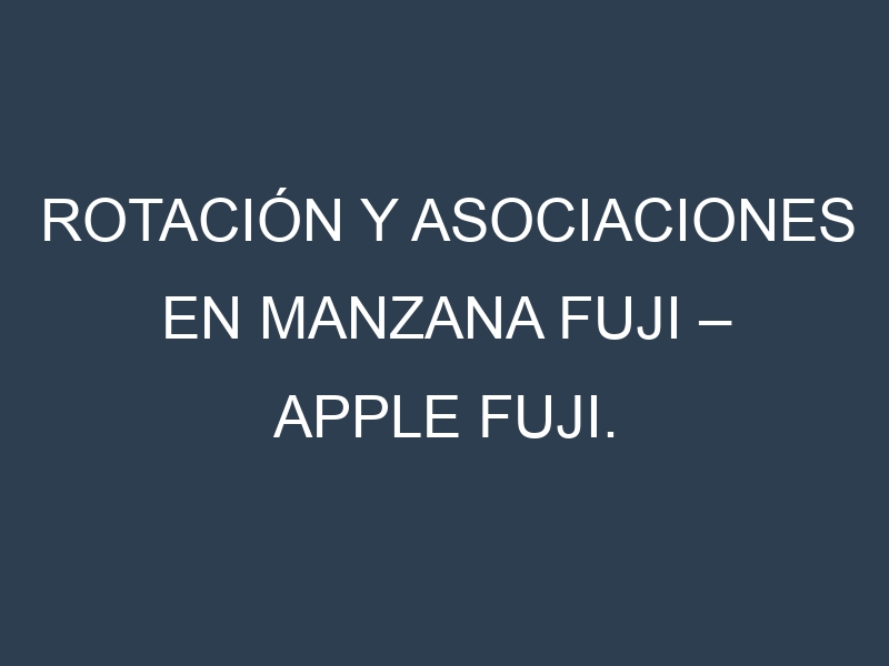Rotación y Asociaciones en Manzana fuji – Apple Fuji. Estrategias de rotación y Beneficios de las asociaciones de cultivos.