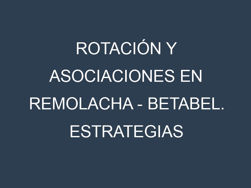 Rotación y Asociaciones en Remolacha – Betabel. Estrategias de rotación y Beneficios de las asociaciones de cultivos.