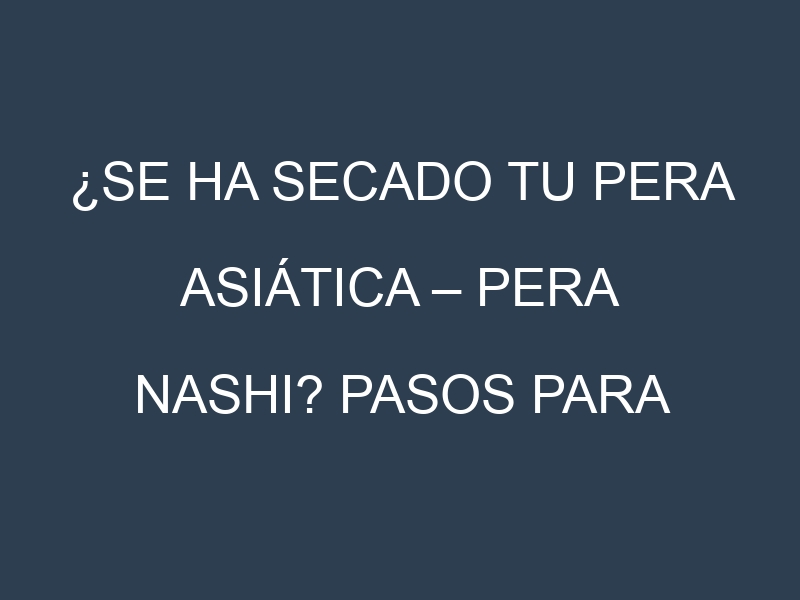 ¿Se ha secado tu Pera asiática – Pera nashi? Pasos para Detectar, Corregir y Prevenir.