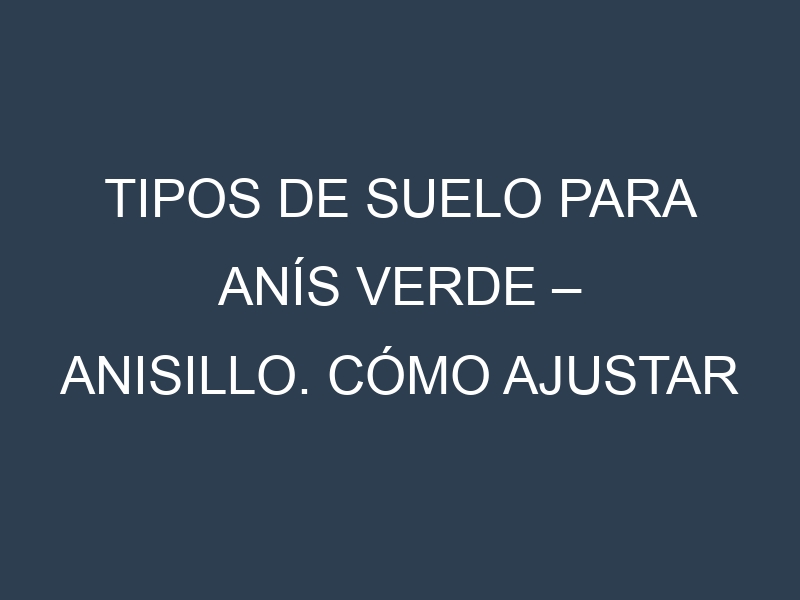 Tipos de suelo para Anís verde – Anisillo. Cómo ajustar las condiciones del suelo.
