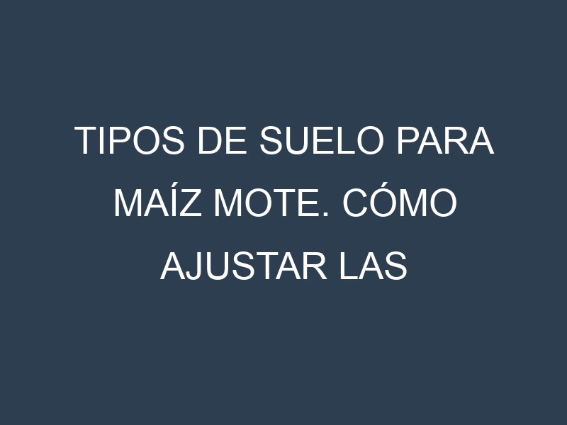 Tipos de suelo para Maíz mote. Cómo ajustar las condiciones del suelo.
