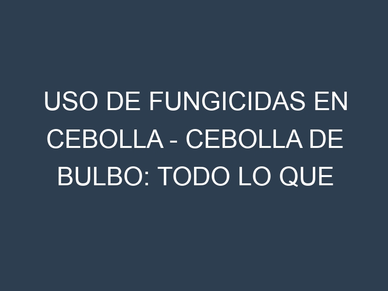Uso de Fungicidas en Cebolla – Cebolla de bulbo: Todo lo que Necesitas Saber