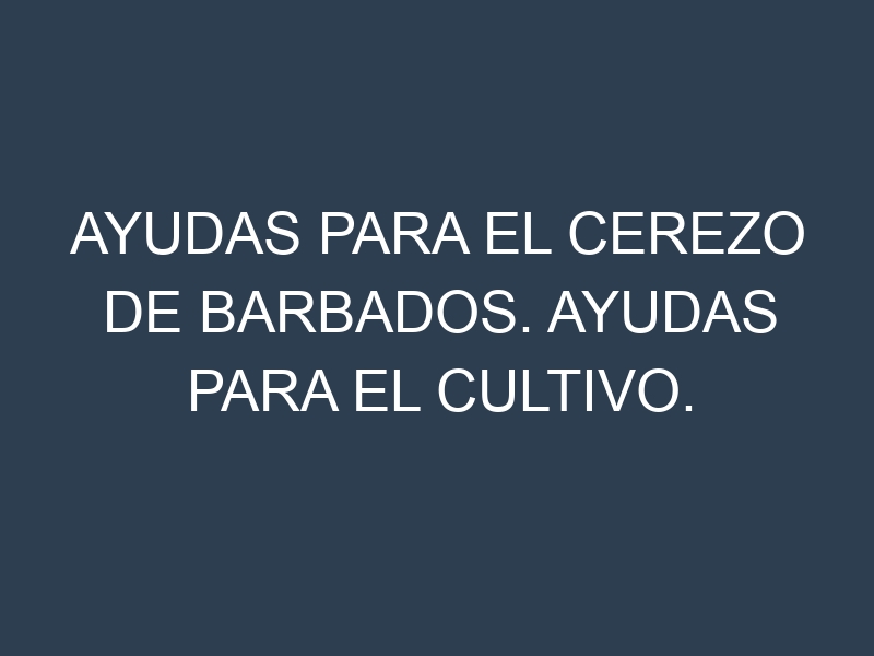 Ayudas para el Cerezo de Barbados. Ayudas para el cultivo. Subvenciones.