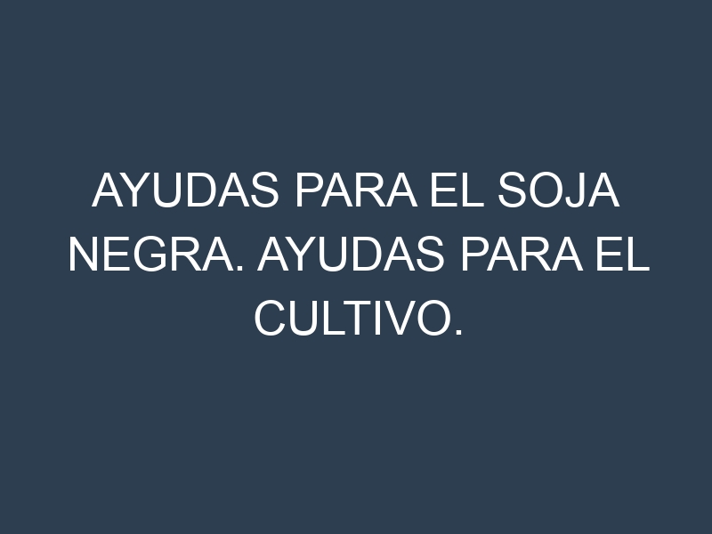 Ayudas para el Soja negra. Ayudas para el cultivo. Subvenciones.