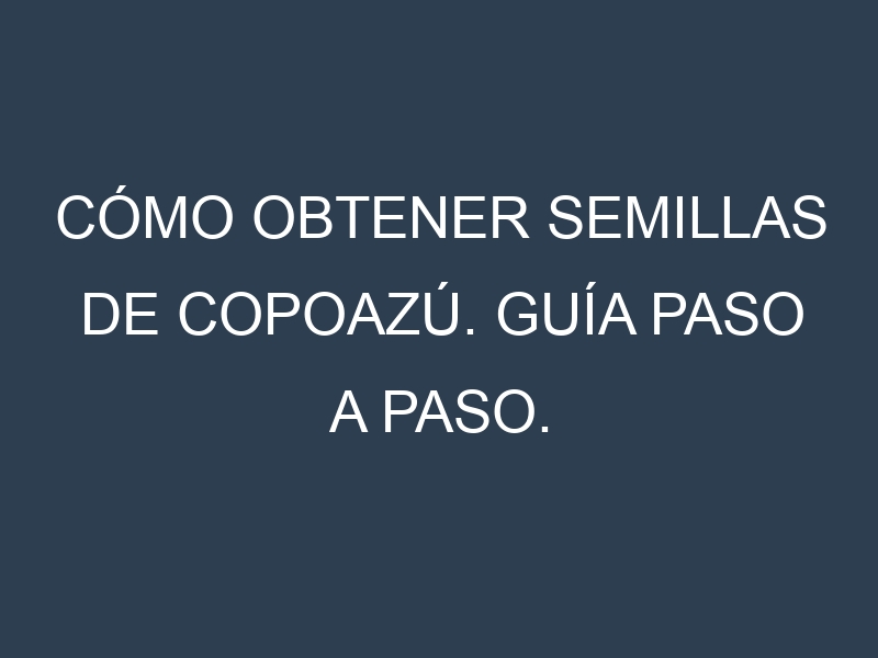 Cómo obtener semillas de Copoazú. Guía paso a paso. Técnicas sencillas. Conservación.
