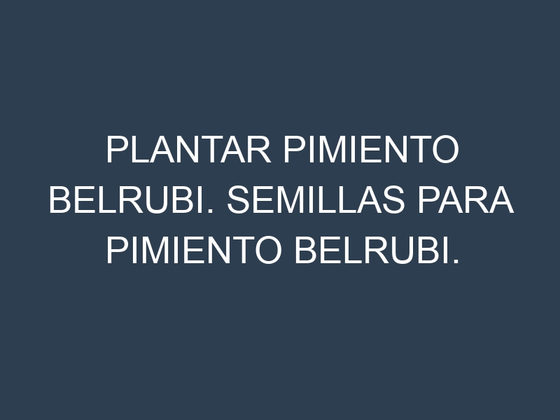 Plantar Pimiento Belrubi. Semillas para Pimiento Belrubi. Enfermedades Pimiento Belrubi.
