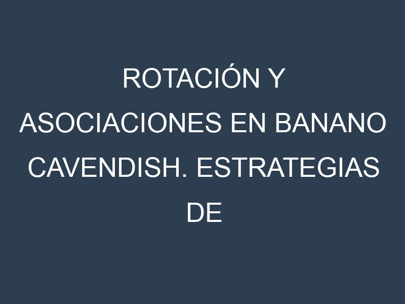 Rotación y Asociaciones en Banano Cavendish. Estrategias de rotación y Beneficios de las asociaciones de cultivos.